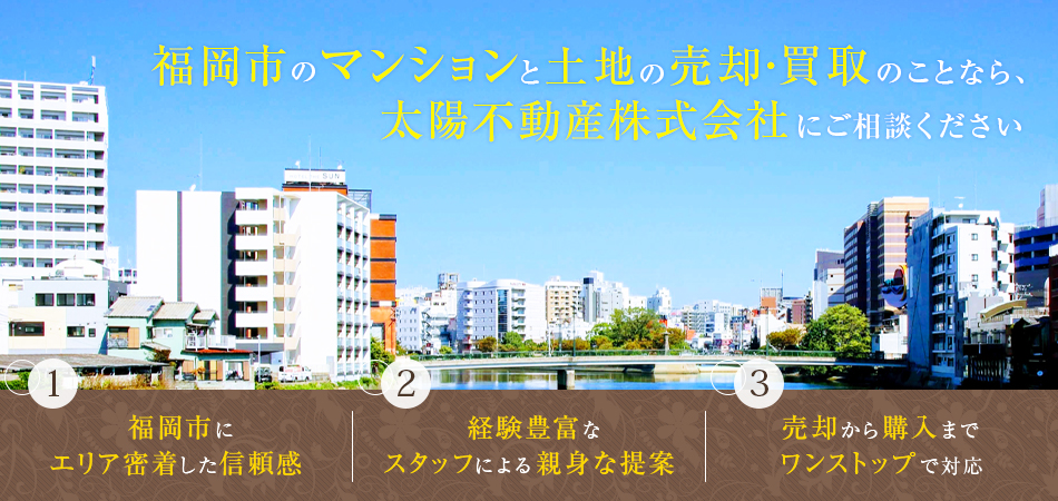 福岡市のマンションと土地の売却・買取のことなら、 太陽不動産株式会社にご相談ください 1.福岡市にエリア密着した信頼感 2.経験豊富なスタッフによる親身な提案 3.売却から購入までワンストップで対応